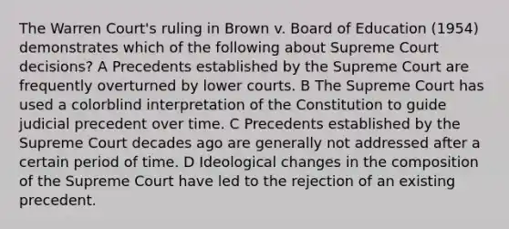 The Warren Court's ruling in Brown v. Board of Education (1954) demonstrates which of the following about Supreme Court decisions? A Precedents established by the Supreme Court are frequently overturned by lower courts. B The Supreme Court has used a colorblind interpretation of the Constitution to guide judicial precedent over time. C Precedents established by the Supreme Court decades ago are generally not addressed after a certain period of time. D Ideological changes in the composition of the Supreme Court have led to the rejection of an existing precedent.