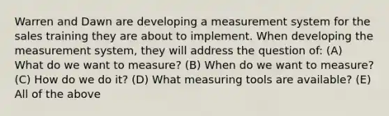 Warren and Dawn are developing a measurement system for the sales training they are about to implement. When developing the measurement system, they will address the question of: (A) What do we want to measure? (B) When do we want to measure? (C) How do we do it? (D) What measuring tools are available? (E) All of the above