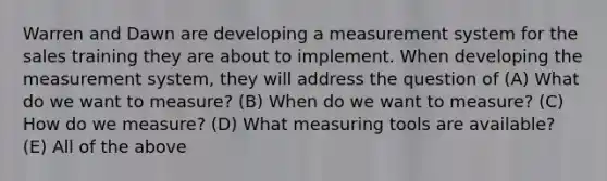 Warren and Dawn are developing a measurement system for the sales training they are about to implement. When developing the measurement system, they will address the question of (A) What do we want to measure? (B) When do we want to measure? (C) How do we measure? (D) What measuring tools are available? (E) All of the above