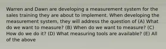 Warren and Dawn are developing a measurement system for the sales training they are about to implement. When developing the measurement system, they will address the question of (A) What do we want to measure? (B) When do we want to measure? (C) How do we do it? (D) What measuring tools are available? (E) All of the above