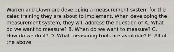 Warren and Dawn are developing a measurement system for the sales training they are about to implement. When developing the measurement system, they will address the question of A. What do we want to measure? B. When do we want to measure? C. How do we do it? D. What measuring tools are available? E. All of the above