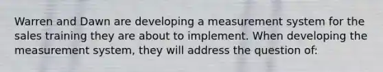 Warren and Dawn are developing a measurement system for the sales training they are about to implement. When developing the measurement system, they will address the question of: