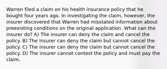 Warren filed a claim on his health insurance policy that he bought four years ago. In investigating the claim, however, the insurer discovered that Warren had misstated information about preexisting conditions on the original application. What can the insurer do? A) The insurer can deny the claim and cancel the policy. B) The insurer can deny the claim but cannot cancel the policy. C) The insurer can deny the claim but cannot cancel the policy. D) The insurer cannot contest the policy and must pay the claim.