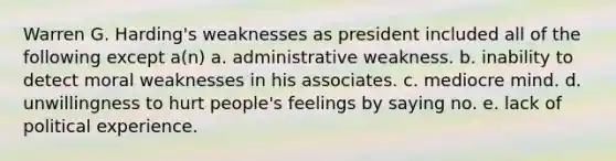 Warren G. Harding's weaknesses as president included all of the following except a(n) a. administrative weakness. b. inability to detect moral weaknesses in his associates. c. mediocre mind. d. unwillingness to hurt people's feelings by saying no. e. lack of political experience.