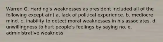 Warren G. Harding's weaknesses as president included all of the following except a(n) a. lack of political experience. b. mediocre mind. c. inability to detect moral weaknesses in his associates. d. unwillingness to hurt people's feelings by saying no. e. administrative weakness.