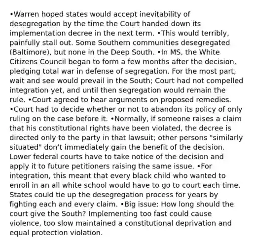 •Warren hoped states would accept inevitability of desegregation by the time the Court handed down its implementation decree in the next term. •This would terribly, painfully stall out. Some Southern communities desegregated (Baltimore), but none in the Deep South. •In MS, the White Citizens Council began to form a few months after the decision, pledging total war in defense of segregation. For the most part, wait and see would prevail in the South; Court had not compelled integration yet, and until then segregation would remain the rule. •Court agreed to hear arguments on proposed remedies. •Court had to decide whether or not to abandon its policy of only ruling on the case before it. •Normally, if someone raises a claim that his constitutional rights have been violated, the decree is directed only to the party in that lawsuit; other persons "similarly situated" don't immediately gain the benefit of the decision. Lower federal courts have to take notice of the decision and apply it to future petitioners raising the same issue. •For integration, this meant that every black child who wanted to enroll in an all white school would have to go to court each time. States could tie up the desegregation process for years by fighting each and every claim. •Big issue: How long should the court give the South? Implementing too fast could cause violence, too slow maintained a constitutional deprivation and equal protection violation.