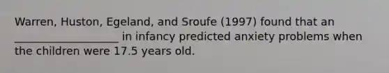 Warren, Huston, Egeland, and Sroufe (1997) found that an ___________________ in infancy predicted anxiety problems when the children were 17.5 years old.