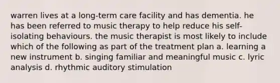 warren lives at a long-term care facility and has dementia. he has been referred to music therapy to help reduce his self-isolating behaviours. the music therapist is most likely to include which of the following as part of the treatment plan a. learning a new instrument b. singing familiar and meaningful music c. lyric analysis d. rhythmic auditory stimulation