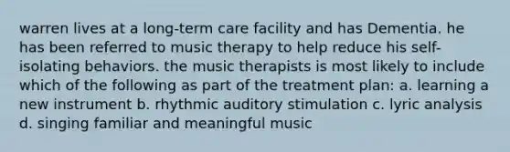 warren lives at a long-term care facility and has Dementia. he has been referred to music therapy to help reduce his self-isolating behaviors. the music therapists is most likely to include which of the following as part of the treatment plan: a. learning a new instrument b. rhythmic auditory stimulation c. lyric analysis d. singing familiar and meaningful music