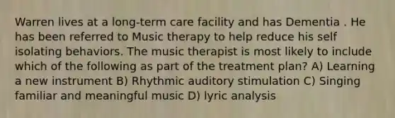 Warren lives at a long-term care facility and has Dementia . He has been referred to Music therapy to help reduce his self isolating behaviors. The music therapist is most likely to include which of the following as part of the treatment plan? A) Learning a new instrument B) Rhythmic auditory stimulation C) Singing familiar and meaningful music D) lyric analysis