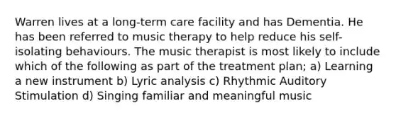 Warren lives at a long-term care facility and has Dementia. He has been referred to music therapy to help reduce his self-isolating behaviours. The music therapist is most likely to include which of the following as part of the treatment plan; a) Learning a new instrument b) Lyric analysis c) Rhythmic Auditory Stimulation d) Singing familiar and meaningful music