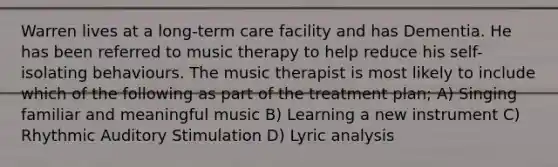 Warren lives at a long-term care facility and has Dementia. He has been referred to music therapy to help reduce his self-isolating behaviours. The music therapist is most likely to include which of the following as part of the treatment plan; A) Singing familiar and meaningful music B) Learning a new instrument C) Rhythmic Auditory Stimulation D) Lyric analysis