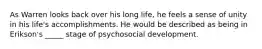 As Warren looks back over his long life, he feels a sense of unity in his life's accomplishments. He would be described as being in Erikson's _____ stage of psychosocial development.