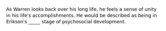 As Warren looks back over his long life, he feels a sense of unity in his life's accomplishments. He would be described as being in Erikson's _____ stage of psychosocial development.