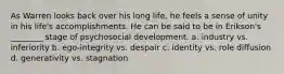 As Warren looks back over his long life, he feels a sense of unity in his life's accomplishments. He can be said to be in Erikson's ________ stage of psychosocial development. a. industry vs. inferiority b. ego-integrity vs. despair c. identity vs. role diffusion d. generativity vs. stagnation