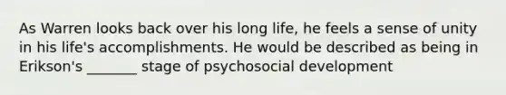 As Warren looks back over his long life, he feels a sense of unity in his life's accomplishments. He would be described as being in Erikson's _______ stage of psychosocial development