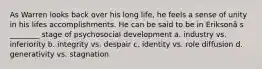 As Warren looks back over his long life, he feels a sense of unity in his lifes accomplishments. He can be said to be in Eriksonâ s ________ stage of psychosocial development a. industry vs. inferiority b. integrity vs. despair c. identity vs. role diffusion d. generativity vs. stagnation