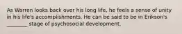 As Warren looks back over his long life, he feels a sense of unity in his life's accomplishments. He can be said to be in Erikson's ________ stage of psychosocial development.