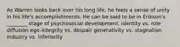 As Warren looks back over his long life, he feels a sense of unity in his life's accomplishments. He can be said to be in Erikson's ________ stage of psychosocial development. identity vs. role diffusion ego-integrity vs. despair generativity vs. stagnation industry vs. inferiority