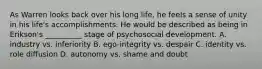 As Warren looks back over his long life, he feels a sense of unity in his life's accomplishments. He would be described as being in Erikson's __________ stage of psychosocial development. A. industry vs. inferiority B. ego-integrity vs. despair C. identity vs. role diffusion D. autonomy vs. shame and doubt