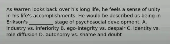 As Warren looks back over his long life, he feels a sense of unity in his life's accomplishments. He would be described as being in Erikson's __________ stage of psychosocial development. A. industry vs. inferiority B. ego-integrity vs. despair C. identity vs. role diffusion D. autonomy vs. shame and doubt