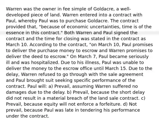 Warren was the owner in fee simple of Goldacre, a well-developed piece of land. Warren entered into a contract with Paul, whereby Paul was to purchase Goldacre. The contract provided that, "because of economic uncertainties, time is of the essence in this contract." Both Warren and Paul signed the contract and the time for closing was stated in the contract as March 10. According to the contract, "on March 10, Paul promises to deliver the purchase money to escrow and Warren promises to deliver the deed to escrow." On March 7, Paul became seriously ill and was hospitalized. Due to his illness, Paul was unable to deliver the money to the escrow office until March 15. Due to the delay, Warren refused to go through with the sale agreement and Paul brought suit seeking specific performance of the contract. Paul will: a) Prevail, assuming Warren suffered no damages due to the delay. b) Prevail, because the short delay did not result in a material breach of the land sale contract. c) Prevail, because equity will not enforce a forfeiture. d) Not prevail, because Paul was late in tendering his performance under the contract.