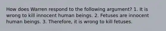 How does Warren respond to the following argument? 1. It is wrong to kill innocent human beings. 2. Fetuses are innocent human beings. 3. Therefore, it is wrong to kill fetuses.