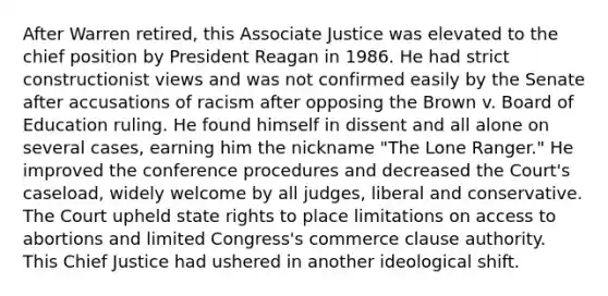 After Warren retired, this Associate Justice was elevated to the chief position by President Reagan in 1986. He had strict constructionist views and was not confirmed easily by the Senate after accusations of racism after opposing the Brown v. Board of Education ruling. He found himself in dissent and all alone on several cases, earning him the nickname "The Lone Ranger." He improved the conference procedures and decreased the Court's caseload, widely welcome by all judges, liberal and conservative. The Court upheld state rights to place limitations on access to abortions and limited Congress's commerce clause authority. This Chief Justice had ushered in another ideological shift.