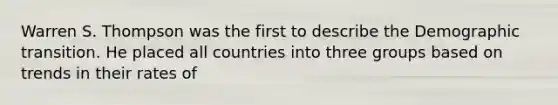 Warren S. Thompson was the first to describe the Demographic transition. He placed all countries into three groups based on trends in their rates of