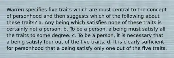 Warren specifies five traits which are most central to the concept of personhood and then suggests which of the following about these traits? a. Any being which satisfies none of these traits is certainly not a person. b. To be a person, a being must satisfy all the traits to some degree. c. To be a person, it is necessary that a being satisfy four out of the five traits. d. It is clearly sufficient for personhood that a being satisfy only one out of the five traits.