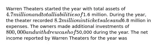 Warren Theaters started the year with total assets of 4.7 million and total liabilities of1.6 million. During the year, the theater recorded 8.2 million in ticket sales and6.8 million in expenses. The owners made additional investments of 800,000 and withdrew cash of50,000 during the year. The net income reported by Warren Theaters for the year was