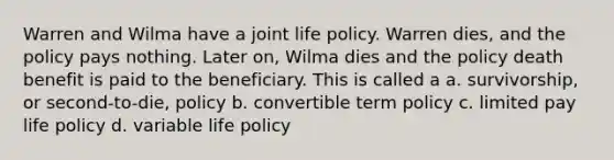 Warren and Wilma have a joint life policy. Warren dies, and the policy pays nothing. Later on, Wilma dies and the policy death benefit is paid to the beneficiary. This is called a a. survivorship, or second-to-die, policy b. convertible term policy c. limited pay life policy d. variable life policy