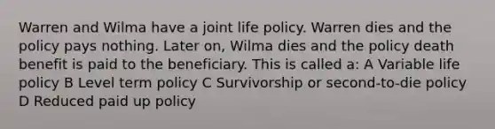 Warren and Wilma have a joint life policy. Warren dies and the policy pays nothing. Later on, Wilma dies and the policy death benefit is paid to the beneficiary. This is called a: A Variable life policy B Level term policy C Survivorship or second-to-die policy D Reduced paid up policy