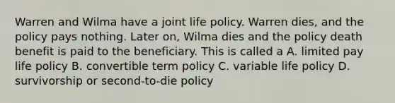 Warren and Wilma have a joint life policy. Warren dies, and the policy pays nothing. Later on, Wilma dies and the policy death benefit is paid to the beneficiary. This is called a A. limited pay life policy B. convertible term policy C. variable life policy D. survivorship or second-to-die policy