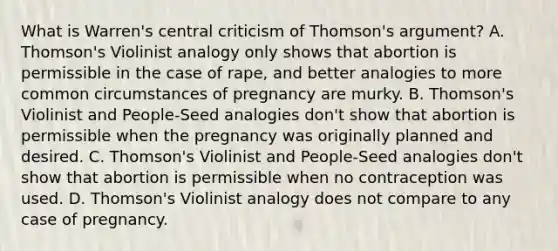 What is Warren's central criticism of Thomson's argument? A. Thomson's Violinist analogy only shows that abortion is permissible in the case of rape, and better analogies to more common circumstances of pregnancy are murky. B. Thomson's Violinist and People-Seed analogies don't show that abortion is permissible when the pregnancy was originally planned and desired. C. Thomson's Violinist and People-Seed analogies don't show that abortion is permissible when no contraception was used. D. Thomson's Violinist analogy does not compare to any case of pregnancy.