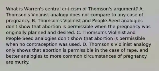 What is Warren's central criticism of Thomson's argument? A. Thomson's Violinist analogy does not compare to any case of pregnancy. B. Thomson's Violinist and People-Seed analogies don't show that abortion is permissible when the pregnancy was originally planned and desired. C. Thomson's Violinist and People-Seed analogies don't show that abortion is permissible when no contraception was used. D. Thomson's Violinist analogy only shows that abortion is permissible in the case of rape, and better analogies to more common circumstances of pregnancy are murky.