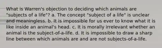 What is Warren's objection to deciding which animals are "subjects of a life"? a. The concept "subject of a life" is unclear and meaningless. b. It is impossible for us ever to know what it is like inside an animal's head. c. It is morally irrelevant whether an animal is the subject-of-a-life. d. It is impossible to draw a sharp line between which animals are and are not subjects-of-a-life.