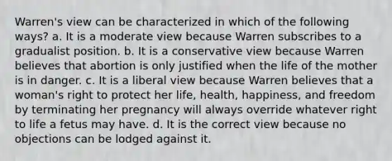 Warren's view can be characterized in which of the following ways? a. It is a moderate view because Warren subscribes to a gradualist position. b. It is a conservative view because Warren believes that abortion is only justified when the life of the mother is in danger. c. It is a liberal view because Warren believes that a woman's right to protect her life, health, happiness, and freedom by terminating her pregnancy will always override whatever right to life a fetus may have. d. It is the correct view because no objections can be lodged against it.