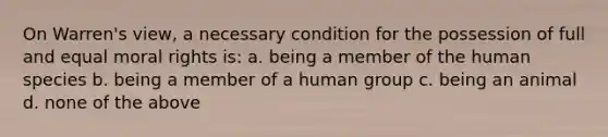 On Warren's view, a necessary condition for the possession of full and equal moral rights is: a. being a member of the human species b. being a member of a human group c. being an animal d. none of the above