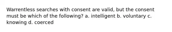 Warrentless searches with consent are valid, but the consent must be which of the following? a. intelligent b. voluntary c. knowing d. coerced