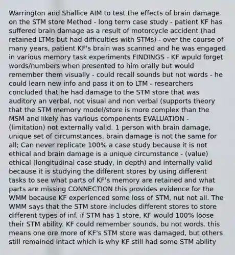 Warrington and Shallice AIM to test the effects of brain damage on the STM store Method - long term case study - patient KF has suffered brain damage as a result of motorcycle accident (had retained LTMs but had difficulties with STMs) - over the course of many years, patient KF's brain was scanned and he was engaged in various memory task experiments FINDINGS - KF wpuld forget words/numbers when presented to him orally but would remember them visually - could recall sounds but not words - he could learn new info and pass it on to LTM - researchers concluded that he had damage to the STM store that was auditory an verbal, not visual and non verbal (supports theory that the STM memory model/store is more complex than the MSM and likely has various components EVALUATION - (limitation) not externally valid. 1 person with brain damage, unique set of circumstances, brain damage is not the same for all; Can never replicate 100% a case study because it is not ethical and brain damage is a unique circumstance - (value) ethical (longitudinal case study, in depth) and internally valid because it is studying the different stores by using different tasks to see what parts of KF's memory are retained and what parts are missing CONNECTION this provides evidence for the WMM because KF experienced some loss of STM, nut not all. The WMM says that the STM store includes different stores to store different types of inf. if STM has 1 store, KF would 100% loose their STM ability. KF could remember sounds, bu not words. this means one ore more of KF's STM store was damaged, but others still remained intact which is why KF still had some STM ability