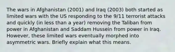 The wars in Afghanistan (2001) and Iraq (2003) both started as limited wars with the US responding to the 9/11 terrorist attacks and quickly (in less than a year) removing the Taliban from power in Afghanistan and Saddam Hussein from power in Iraq. However, these limited wars eventually morphed into asymmetric wars. Briefly explain what this means.