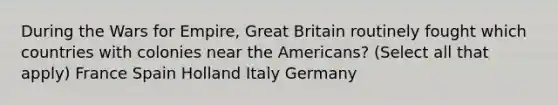 During the Wars for Empire, Great Britain routinely fought which countries with colonies near the Americans? (Select all that apply) France Spain Holland Italy Germany