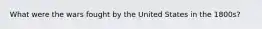 What were the wars fought by the United States in the 1800s?