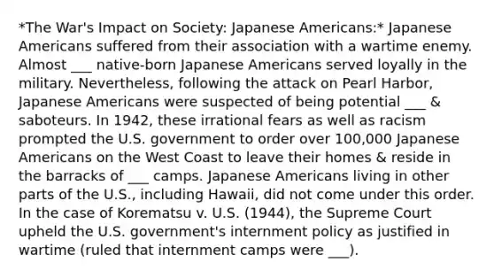 *The War's Impact on Society: Japanese Americans:* Japanese Americans suffered from their association with a wartime enemy. Almost ___ native-born Japanese Americans served loyally in the military. Nevertheless, following the attack on Pearl Harbor, Japanese Americans were suspected of being potential ___ & saboteurs. In 1942, these irrational fears as well as racism prompted the U.S. government to order over 100,000 Japanese Americans on the West Coast to leave their homes & reside in the barracks of ___ camps. Japanese Americans living in other parts of the U.S., including Hawaii, did not come under this order. In the case of Korematsu v. U.S. (1944), the Supreme Court upheld the U.S. government's internment policy as justified in wartime (ruled that internment camps were ___).