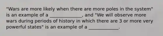 "Wars are more likely when there are more poles in the system" is an example of a ______________, and "We will observe more wars during periods of history in which there are 3 or more very powerful states" is an example of a _____________.