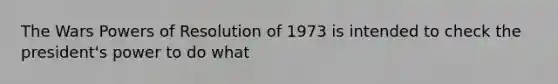 The Wars Powers of Resolution of 1973 is intended to check the president's power to do what