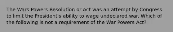 The Wars Powers Resolution or Act was an attempt by Congress to limit the President's ability to wage undeclared war. Which of the following is not a requirement of the War Powers Act?