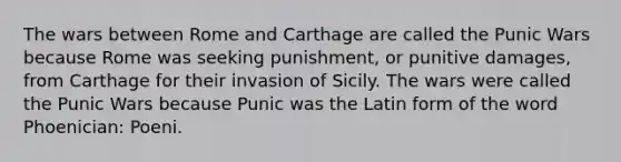 The wars between Rome and Carthage are called the Punic Wars because Rome was seeking punishment, or punitive damages, from Carthage for their invasion of Sicily. The wars were called the Punic Wars because Punic was the Latin form of the word Phoenician: Poeni.