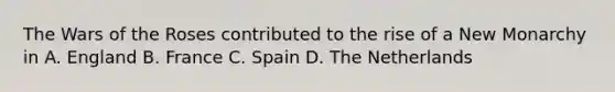 The Wars of the Roses contributed to the rise of a New Monarchy in A. England B. France C. Spain D. The Netherlands